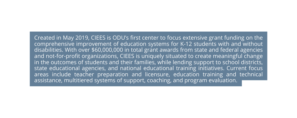 Created in May 2019 CIEES is ODU s first center to focus extensive grant funding on the comprehensive improvement of education systems for K 12 students with and without disabilities With over 60 000 000 in total grant awards from state and federal agencies and not for profit organizations CIEES is uniquely situated to create meaningful change in the outcomes of students and their families while lending support to school districts state educational agencies and national educational training initiatives Current focus areas include teacher preparation and licensure education training and technical assistance multitiered systems of support coaching and program evaluation